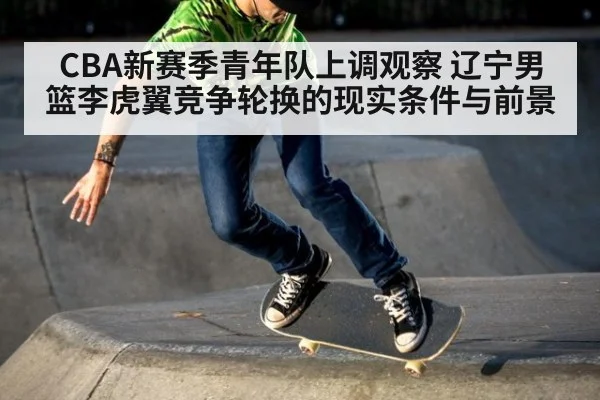 CBA新赛季青年队上调观察 辽宁男篮李虎翼竞争轮换的现实条件与前景